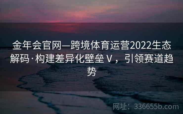 金年会官网—跨境体育运营2022生态解码·构建差异化壁垒Ⅴ,引领赛道趋势