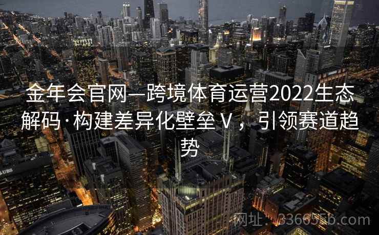 金年会官网—跨境体育运营2022生态解码·构建差异化壁垒Ⅴ，引领赛道趋势