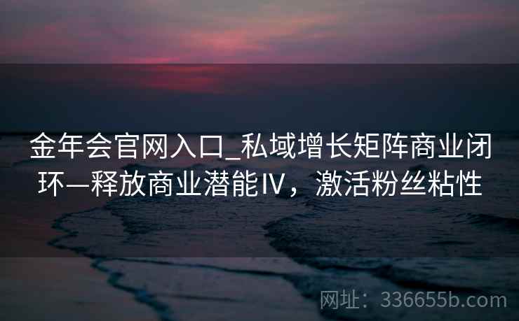 金年会官网入口_私域增长矩阵商业闭环—释放商业潜能Ⅳ，激活粉丝粘性