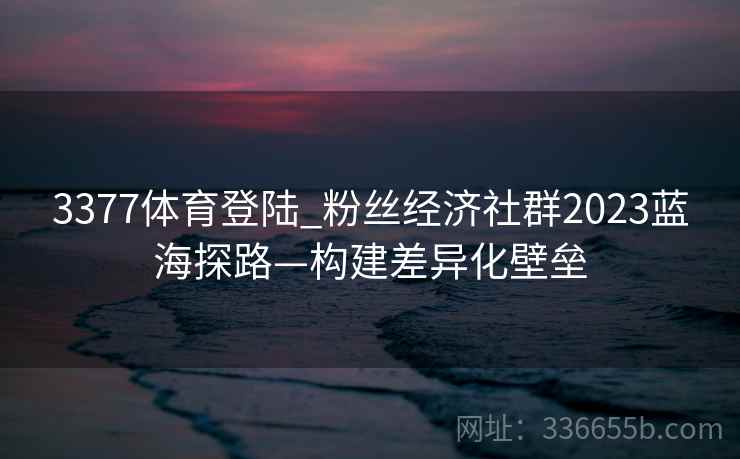 3377体育登陆_粉丝经济社群2023蓝海探路—构建差异化壁垒