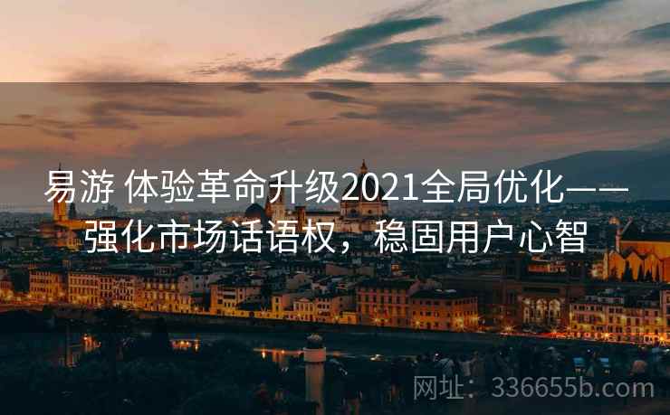 易游 体验革命升级2021全局优化——强化市场话语权，稳固用户心智