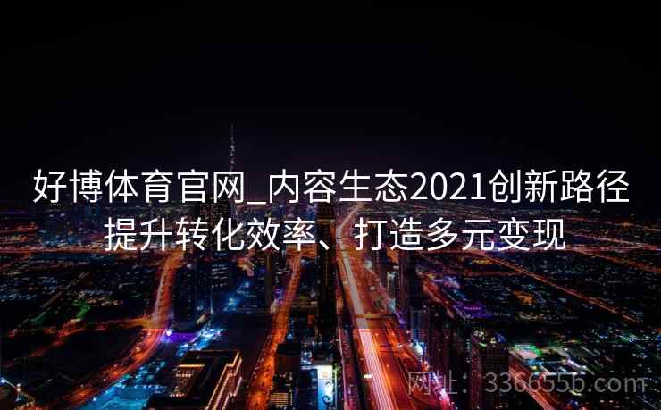 好博体育官网_内容生态2021创新路径 提升转化效率、打造多元变现