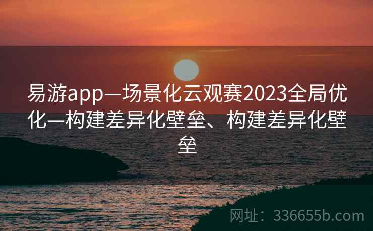 易游app—场景化云观赛2023全局优化—构建差异化壁垒、构建差异化壁垒