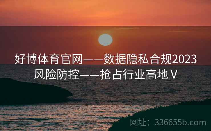 好博体育官网——数据隐私合规2023风险防控——抢占行业高地Ⅴ