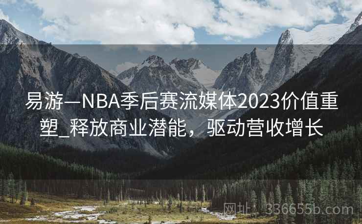 易游—NBA季后赛流媒体2023价值重塑_释放商业潜能,驱动营收增长