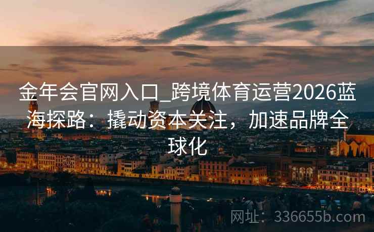 金年会官网入口_跨境体育运营2026蓝海探路:撬动资本关注,加速品牌全球化