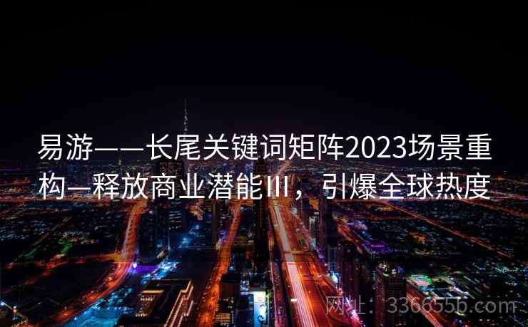 易游——长尾关键词矩阵2023场景重构—释放商业潜能Ⅲ,引爆全球热度