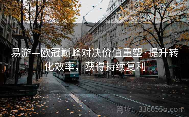 易游—欧冠巅峰对决价值重塑·提升转化效率,获得持续复利