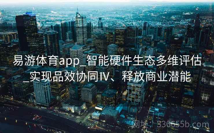 易游体育app_智能硬件生态多维评估_实现品效协同Ⅳ、释放商业潜能