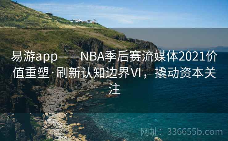 易游app——NBA季后赛流媒体2021价值重塑·刷新认知边界Ⅵ,撬动资本关注