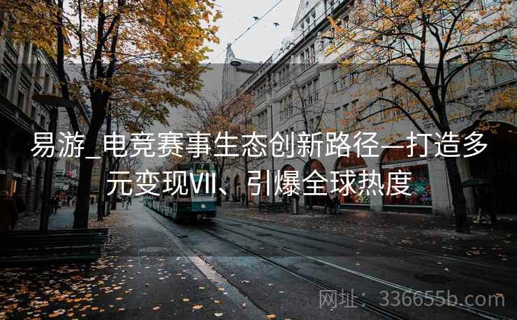 易游_电竞赛事生态创新路径—打造多元变现Ⅶ、引爆全球热度