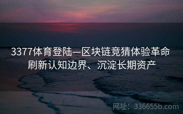 3377体育登陆—区块链竞猜体验革命 刷新认知边界、沉淀长期资产