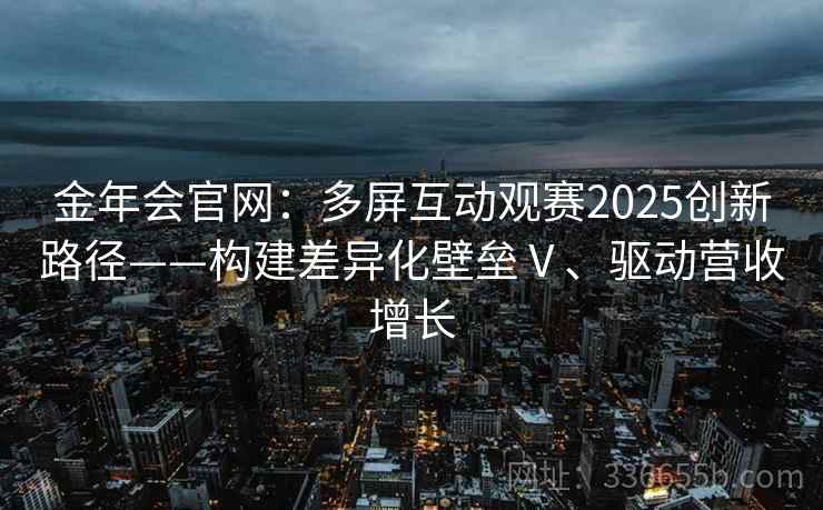 金年会官网：多屏互动观赛2025创新路径——构建差异化壁垒Ⅴ、驱动营收增长