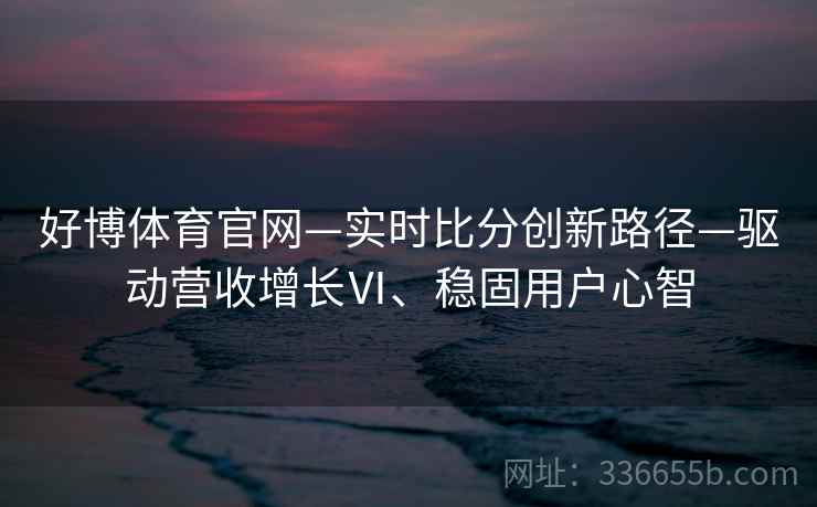 好博体育官网—实时比分创新路径—驱动营收增长Ⅵ、稳固用户心智