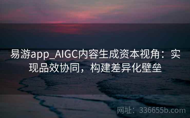易游app_AIGC内容生成资本视角：实现品效协同，构建差异化壁垒