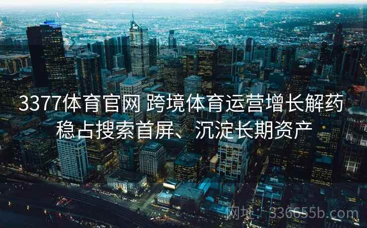 3377体育官网 跨境体育运营增长解药 稳占搜索首屏、沉淀长期资产
