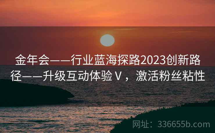 金年会——行业蓝海探路2023创新路径——升级互动体验Ⅴ，激活粉丝粘性