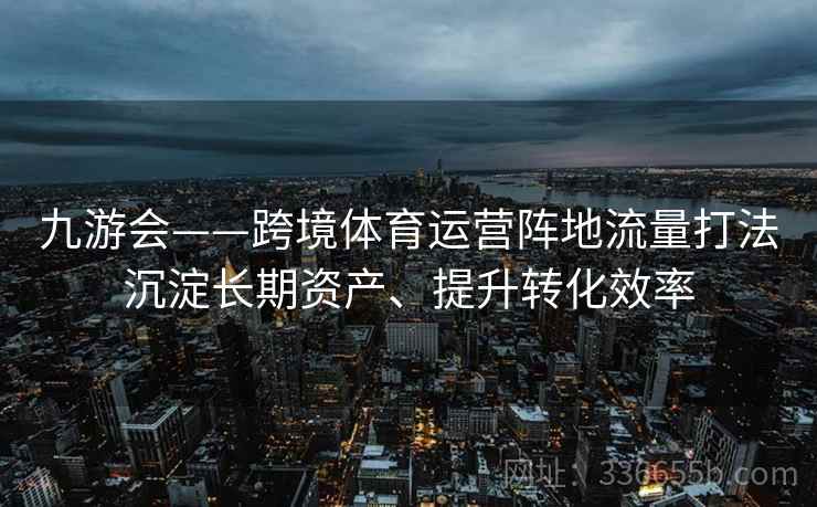 九游会——跨境体育运营阵地流量打法沉淀长期资产、提升转化效率