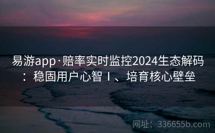 易游app·赔率实时监控2024生态解码：稳固用户心智Ⅰ、培育核心壁垒