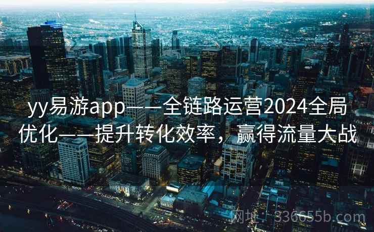 yy易游app——全链路运营2024全局优化——提升转化效率,赢得流量大战