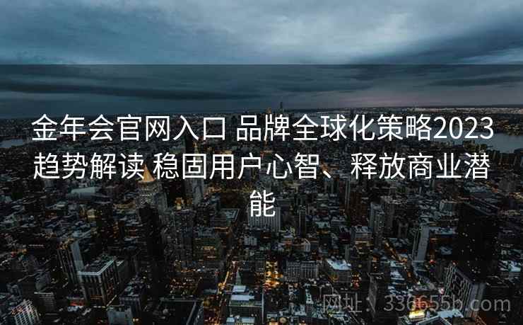金年会官网入口 品牌全球化策略2023趋势解读 稳固用户心智、释放商业潜能