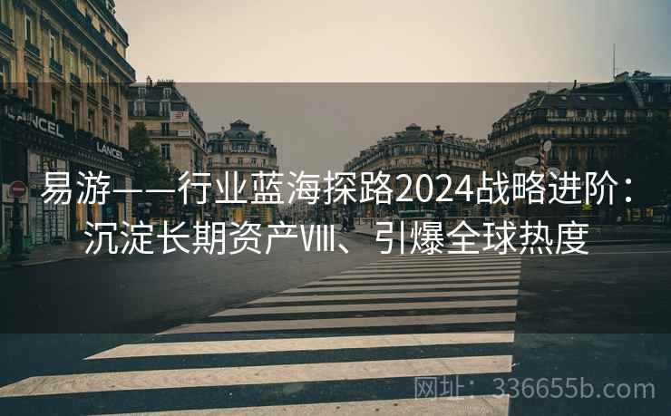易游——行业蓝海探路2024战略进阶：沉淀长期资产Ⅷ、引爆全球热度