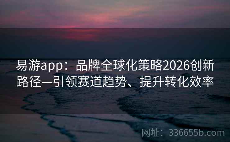 易游app：品牌全球化策略2026创新路径—引领赛道趋势、提升转化效率