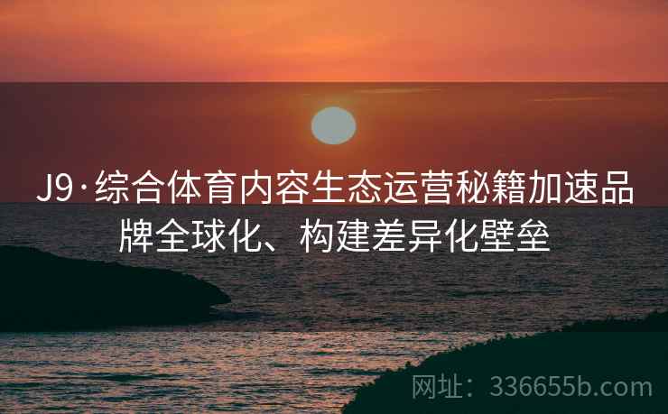 J9·综合体育内容生态运营秘籍加速品牌全球化、构建差异化壁垒