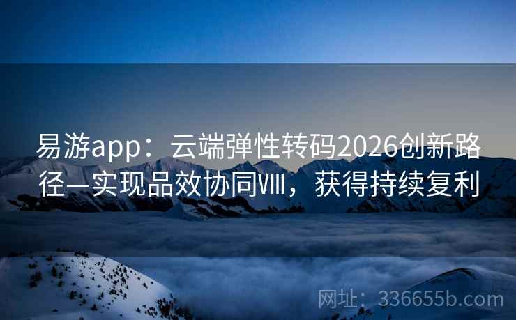 易游app：云端弹性转码2026创新路径—实现品效协同Ⅷ，获得持续复利