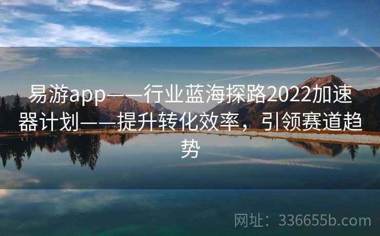 易游app——行业蓝海探路2022加速器计划——提升转化效率，引领赛道趋势